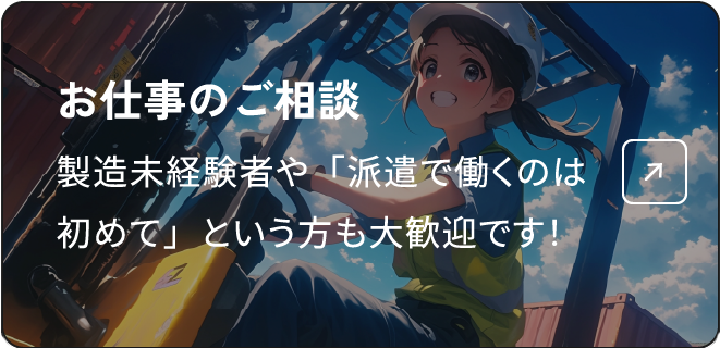 お仕事のご相談 製造未経験者や「派遣で働くのは初めて」という方も大歓迎です！